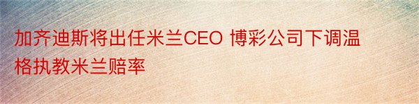 加齐迪斯将出任米兰CEO 博彩公司下调温格执教米兰赔率