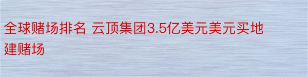 全球赌场排名 云顶集团3.5亿美元美元买地建赌场