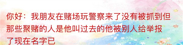 你好：我朋友在赌场玩警察来了没有被抓到但那些聚赌的人是他叫过去的他被别人给举报了现在名字已