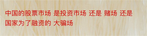 中国的股票市场 是投资市场 还是 赌场 还是国家为了融资的 大骗场