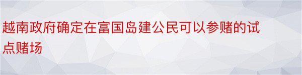 越南政府确定在富国岛建公民可以参赌的试点赌场