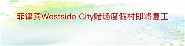 菲律宾Westside City赌场度假村即将复工