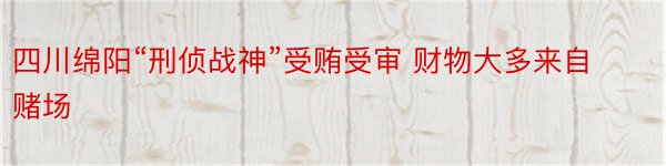 四川绵阳“刑侦战神”受贿受审 财物大多来自赌场