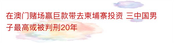 在澳门赌场赢巨款带去柬埔寨投资 三中国男子最高或被判刑20年