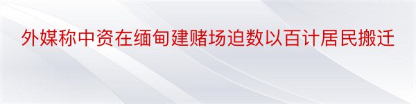 外媒称中资在缅甸建赌场迫数以百计居民搬迁