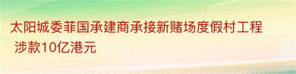 太阳城委菲国承建商承接新赌场度假村工程 涉款10亿港元