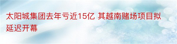 太阳城集团去年亏近15亿 其越南赌场项目拟延迟开幕