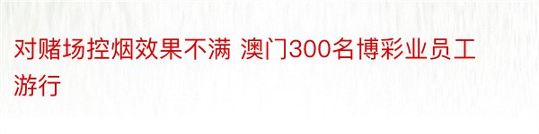 对赌场控烟效果不满 澳门300名博彩业员工游行