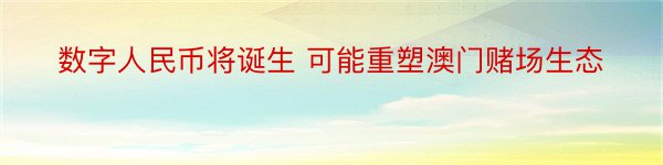 数字人民币将诞生 可能重塑澳门赌场生态