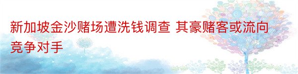 新加坡金沙赌场遭洗钱调查 其豪赌客或流向竞争对手