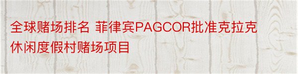 全球赌场排名 菲律宾PAGCOR批准克拉克休闲度假村赌场项目