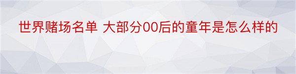 世界赌场名单 大部分00后的童年是怎么样的