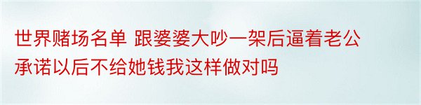 世界赌场名单 跟婆婆大吵一架后逼着老公承诺以后不给她钱我这样做对吗