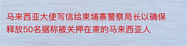 马来西亚大使写信给柬埔寨警察局长以确保释放50名据称被关押在柬的马来西亚人