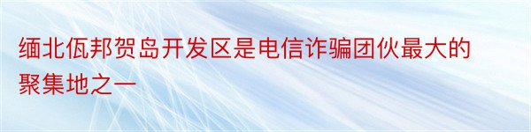 缅北佤邦贺岛开发区是电信诈骗团伙最大的聚集地之一