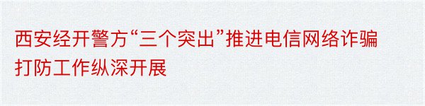 西安经开警方“三个突出”推进电信网络诈骗打防工作纵深开展