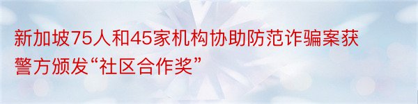 新加坡75人和45家机构协助防范诈骗案获警方颁发“社区合作奖”