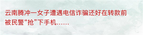 云南腾冲一女子遭遇电信诈骗还好在转款前被民警“抢”下手机……