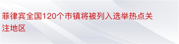 菲律宾全国120个市镇将被列入选举热点关注地区