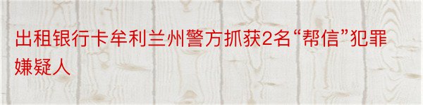 出租银行卡牟利兰州警方抓获2名“帮信”犯罪嫌疑人