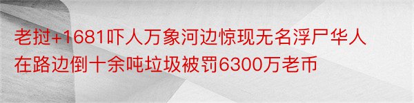 老挝+1681吓人万象河边惊现无名浮尸华人在路边倒十余吨垃圾被罚6300万老币