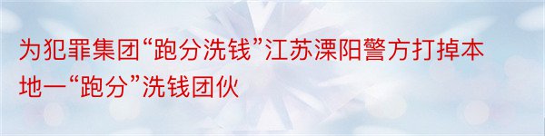 为犯罪集团“跑分洗钱”江苏溧阳警方打掉本地一“跑分”洗钱团伙