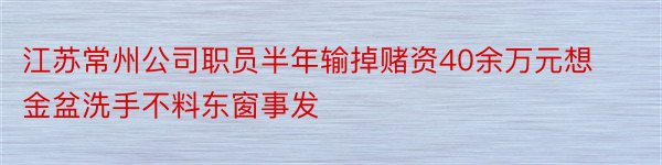 江苏常州公司职员半年输掉赌资40余万元想金盆洗手不料东窗事发