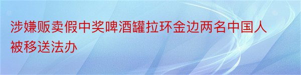 涉嫌贩卖假中奖啤酒罐拉环金边两名中国人被移送法办