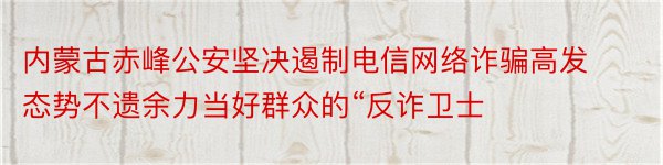 内蒙古赤峰公安坚决遏制电信网络诈骗高发态势不遗余力当好群众的“反诈卫士