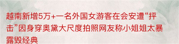 越南新增5万+一名外国女游客在会安遭“抨击”因身穿奥黛大尺度拍照网友称小姐姐太暴露毁经典