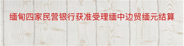 缅甸四家民营银行获准受理缅中边贸缅元结算