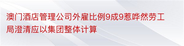 澳门酒店管理公司外雇比例9成9惹哗然劳工局澄清应以集团整体计算