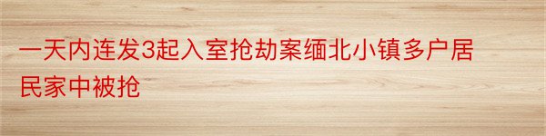 一天内连发3起入室抢劫案缅北小镇多户居民家中被抢