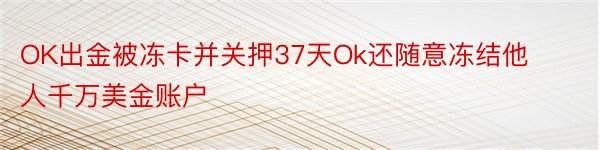 OK出金被冻卡并关押37天Ok还随意冻结他人千万美金账户