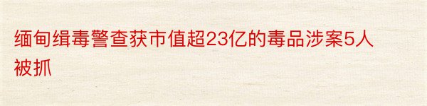 缅甸缉毒警查获市值超23亿的毒品涉案5人被抓