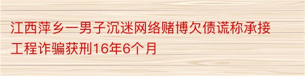 江西萍乡一男子沉迷网络赌博欠债谎称承接工程诈骗获刑16年6个月