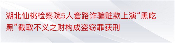 湖北仙桃检察院5人套路诈骗赃款上演“黑吃黑”截取不义之财构成盗窃罪获刑