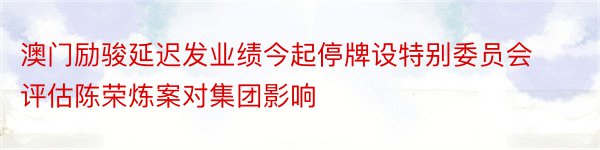 澳门励骏延迟发业绩今起停牌设特别委员会评估陈荣炼案对集团影响