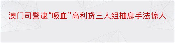 澳门司警逮“吸血”高利贷三人组抽息手法惊人