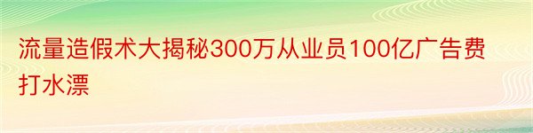 流量造假术大揭秘300万从业员100亿广告费打水漂