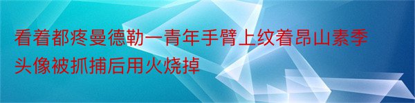 看着都疼曼德勒一青年手臂上纹着昂山素季头像被抓捕后用火烧掉