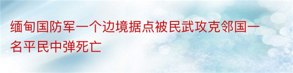 缅甸国防军一个边境据点被民武攻克邻国一名平民中弹死亡