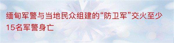 缅甸军警与当地民众组建的“防卫军”交火至少15名军警身亡