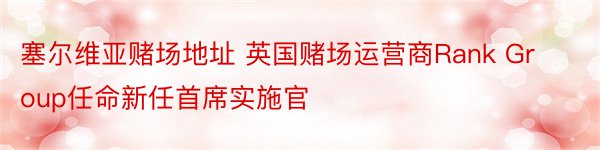 塞尔维亚赌场地址 英国赌场运营商Rank Group任命新任首席实施官