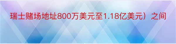 瑞士赌场地址800万美元至1.18亿美元）之间