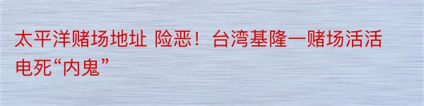 太平洋赌场地址 险恶！台湾基隆一赌场活活电死“内鬼”