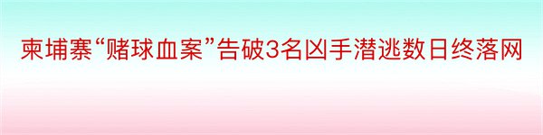 柬埔寨“赌球血案”告破3名凶手潜逃数日终落网