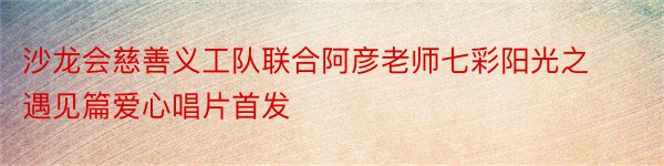 沙龙会慈善义工队联合阿彦老师七彩阳光之遇见篇爱心唱片首发