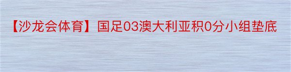 【沙龙会体育】国足03澳大利亚积0分小组垫底