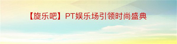 【旋乐吧】PT娱乐场引领时尚盛典